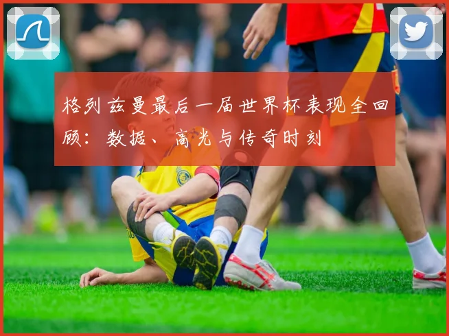 格列兹曼最后一届世界杯表现全回顾：数据、高光与传奇时刻