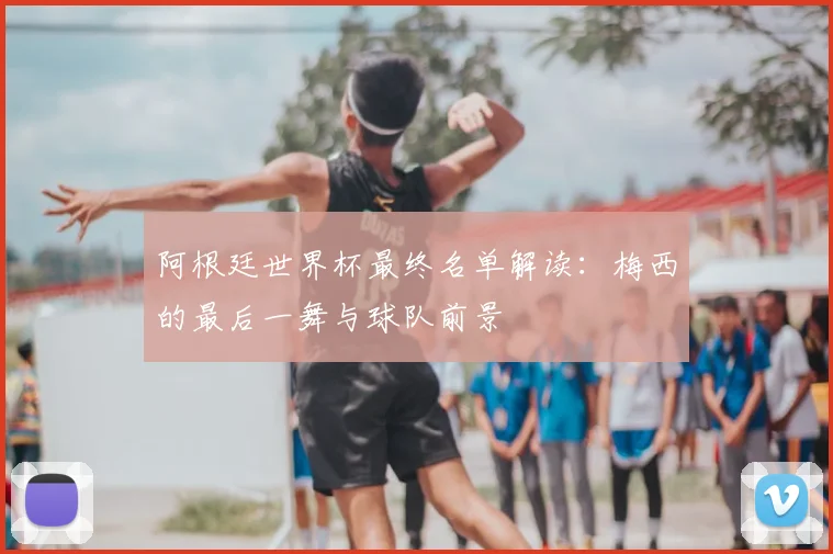 阿根廷世界杯最终名单解读：梅西的最后一舞与球队前景