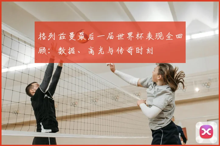 格列兹曼最后一届世界杯表现全回顾：数据、高光与传奇时刻